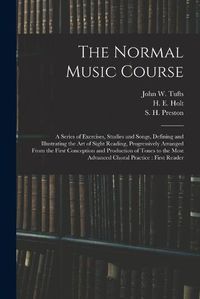 Cover image for The Normal Music Course: a Series of Exercises, Studies and Songs, Defining and Illustrating the Art of Sight Reading, Progressively Arranged From the First Conception and Production of Tones to the Most Advanced Choral Practice: First Reader