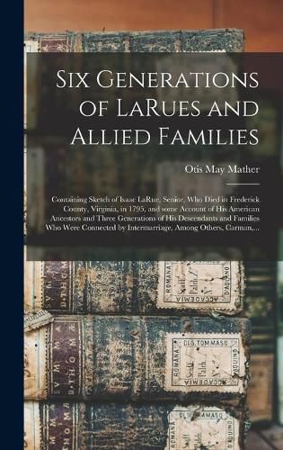 Cover image for Six Generations of LaRues and Allied Families: Containing Sketch of Isaac LaRue, Senior, Who Died in Frederick County, Virginia, in 1795, and Some Account of His American Ancestors and Three Generations of His Descendants and Families Who Were...