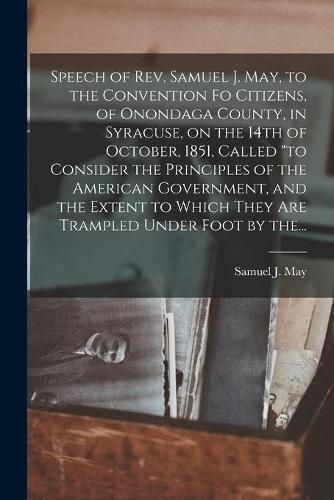 Speech of Rev. Samuel J. May, to the Convention Fo Citizens, of Onondaga County, in Syracuse, on the 14th of October, 1851, Called to Consider the Principles of the American Government, and the Extent to Which They Are Trampled Under Foot by The...