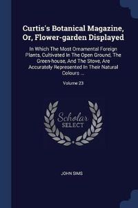 Cover image for Curtis's Botanical Magazine, Or, Flower-Garden Displayed: In Which the Most Ornamental Foreign Plants, Cultivated in the Open Ground, the Green-House, and the Stove, Are Accurately Represented in Their Natural Colours ...; Volume 23