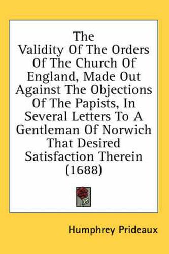 Cover image for The Validity of the Orders of the Church of England, Made Out Against the Objections of the Papists, in Several Letters to a Gentleman of Norwich That Desired Satisfaction Therein (1688)