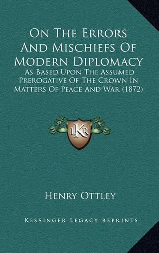 On the Errors and Mischiefs of Modern Diplomacy: As Based Upon the Assumed Prerogative of the Crown in Matters of Peace and War (1872)