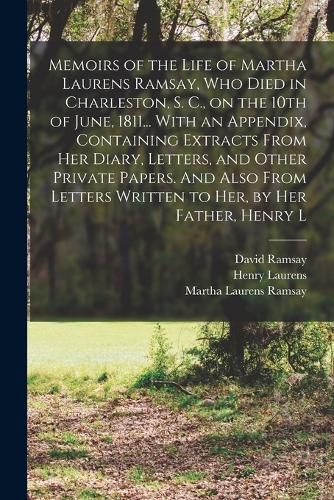 Memoirs of the Life of Martha Laurens Ramsay, who Died in Charleston, S. C., on the 10th of June, 1811... With an Appendix, Containing Extracts From her Diary, Letters, and Other Private Papers. And Also From Letters Written to her, by her Father, Henry L