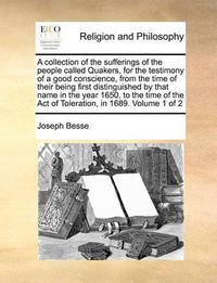 Cover image for A Collection of the Sufferings of the People Called Quakers, for the Testimony of a Good Conscience, from the Time of Their Being First Distinguished by That Name in the Year 1650, to the Time of the Act of Toleration, in 1689. Volume 1 of 2