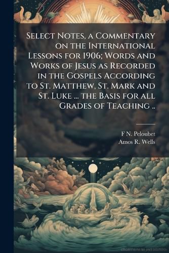 Cover image for Select Notes, a Commentary on the International Lessons for 1906; Words and Works of Jesus as Recorded in the Gospels According to St. Matthew, St. Mark and St. Luke ... the Basis for All Grades of Teaching ..