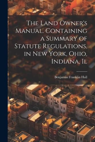 Cover image for The Land Owner's Manual. Containing a Summary of Statute Regulations, in New York, Ohio, Indiana, Il