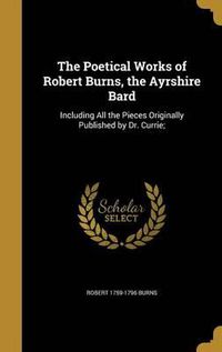 Cover image for The Poetical Works of Robert Burns, the Ayrshire Bard: Including All the Pieces Originally Published by Dr. Currie;