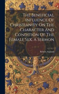 Cover image for The Beneficial Influence Of Christianity On The Character And Condition Of The Female Sex, A Sermon