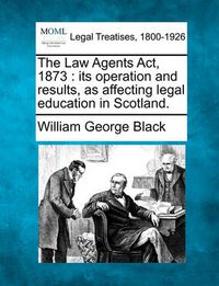 Cover image for The Law Agents ACT, 1873: Its Operation and Results, as Affecting Legal Education in Scotland.