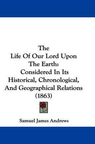 Cover image for The Life Of Our Lord Upon The Earth: Considered In Its Historical, Chronological, And Geographical Relations (1863)