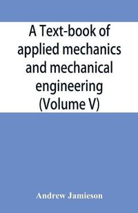 Cover image for A text-book of applied mechanics and mechanical engineering; Specially Arranged For the Use of Engineers Qualifying for the Institution of Civil Engineers, The Diplomas and Degrees of Technical Colleges and Universities, Advanced Science Certificates of Brit