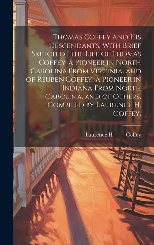 Cover image for Thomas Coffey and His Descendants, With Brief Sketch of the Life of Thomas Coffey, a Pioneer in North Carolina From Virginia, and of Reuben Coffey, a Pioneer in Indiana From North Carolina, and of Others. Compiled by Laurence H. Coffey.