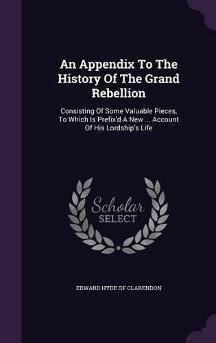 Cover image for An Appendix to the History of the Grand Rebellion: Consisting of Some Valuable Pieces, to Which Is Prefix'd a New ... Account of His Lordship's Life