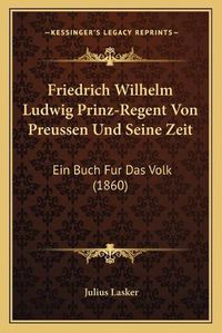 Cover image for Friedrich Wilhelm Ludwig Prinz-Regent Von Preussen Und Seine Zeit: Ein Buch Fur Das Volk (1860)