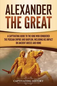 Cover image for Alexander the Great: A Captivating Guide to the King Who Conquered the Persian Empire and Babylon, Including His Impact on Ancient Greece and Rome