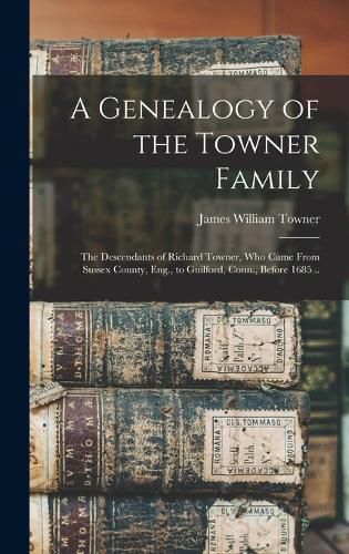 A Genealogy of the Towner Family; the Descendants of Richard Towner, who Came From Sussex County, Eng., to Guilford, Conn., Before 1685 ..