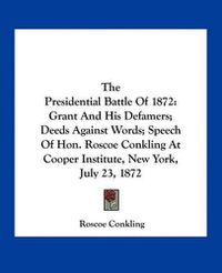 Cover image for The Presidential Battle of 1872: Grant and His Defamers; Deeds Against Words; Speech of Hon. Roscoe Conkling at Cooper Institute, New York, July 23, 1872