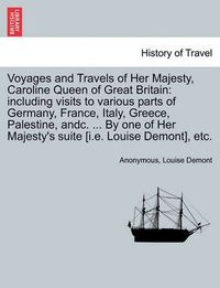 Cover image for Voyages and Travels of Her Majesty, Caroline Queen of Great Britain: including visits to various parts of Germany, France, Italy, Greece, Palestine, andc. ... By one of Her Majesty's suite [i.e. Louise Demont], etc.