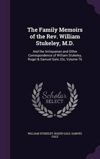 Cover image for The Family Memoirs of the REV. William Stukeley, M.D.: And the Antiquarian and Other Correspondence of William Stukeley, Roger & Samuel Gale, Etc, Volume 76