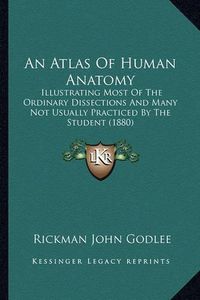 Cover image for An Atlas of Human Anatomy: Illustrating Most of the Ordinary Dissections and Many Not Usually Practiced by the Student (1880)