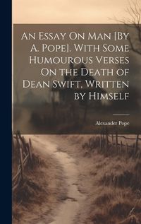 Cover image for An Essay On Man [By A. Pope]. With Some Humourous Verses On the Death of Dean Swift, Written by Himself