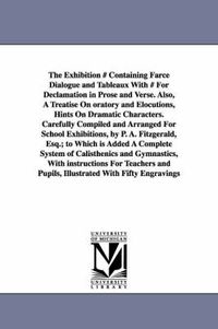 Cover image for The Exhibition # Containing Farce Dialogue and Tableaux With # For Declamation in Prose and Verse. Also, A Treatise On oratory and Elocutions, Hints On Dramatic Characters. Carefully Compiled and Arranged For School Exhibitions, by P. A. Fitzgerald, Esq.; to W