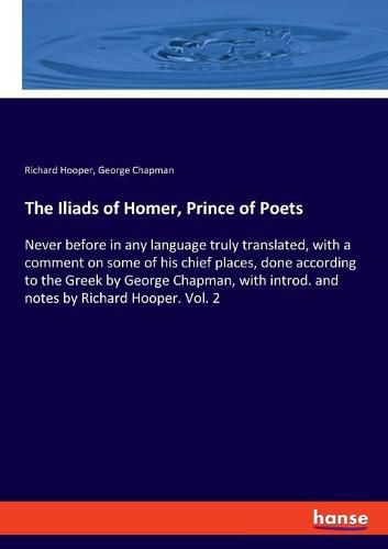 The Iliads of Homer, Prince of Poets: Never before in any language truly translated, with a comment on some of his chief places, done according to the Greek by George Chapman, with introd. and notes by Richard Hooper. Vol. 2