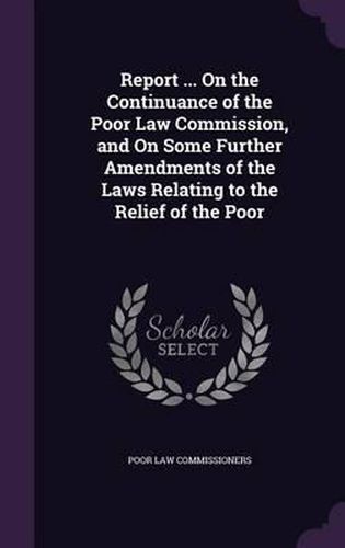 Cover image for Report ... on the Continuance of the Poor Law Commission, and on Some Further Amendments of the Laws Relating to the Relief of the Poor