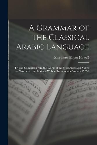 Cover image for A Grammar of the Classical Arabic Language; tr. and Compiled From the Works of the Most Approved Native or Naturalized Authorities, With an Introduction Volume Pt.2-3