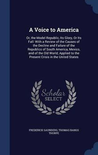 A Voice to America: Or, the Model Republic, Its Glory, or Its Fall: With a Review of the Causes of the Decline and Failure of the Republics of South America, Mexico, and of the Old World; Applied to the Present Crisis in the United States