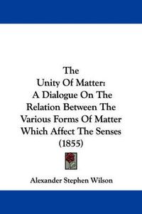 Cover image for The Unity of Matter: A Dialogue on the Relation Between the Various Forms of Matter Which Affect the Senses (1855)
