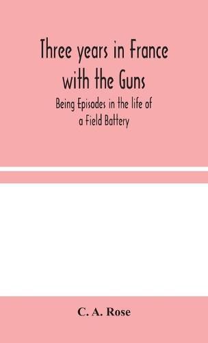 Three years in France with the Guns: Being Episodes in the life of a Field Battery