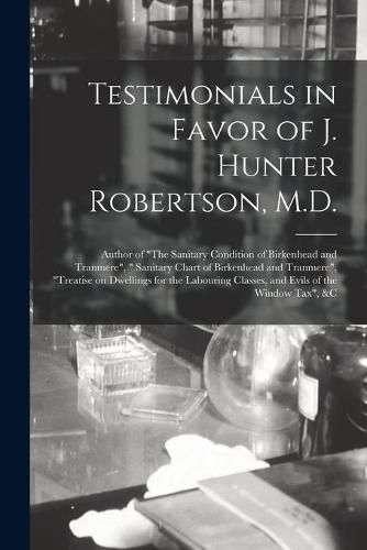 Cover image for Testimonials in Favor of J. Hunter Robertson, M.D. [microform]: Author of The Sanitary Condition of Birkenhead and Tranmere, Sanitary Chart of Birkenhead and Tranmere, Treatise on Dwellings for the Labouring Classes, and Evils of the Window...