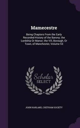 Mamecestre: Being Chapters from the Early Recorded History of the Barony; The Lordship or Manor; The VILL, Borough, or Town, of Manchester, Volume 53