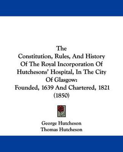 Cover image for The Constitution, Rules, and History of the Royal Incorporation of Hutchesons' Hospital, in the City of Glasgow: Founded, 1639 and Chartered, 1821 (1850)