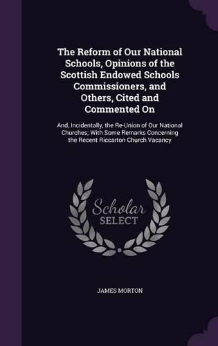 The Reform of Our National Schools, Opinions of the Scottish Endowed Schools Commissioners, and Others, Cited and Commented on: And, Incidentally, the Re-Union of Our National Churches; With Some Remarks Concerning the Recent Riccarton Church Vacancy