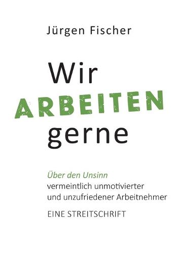 Wir arbeiten gerne: UEber den Unsinn von vermeintlich unmotivierten und unzufriedenen Arbeitnehmern. Eine Streitschrift