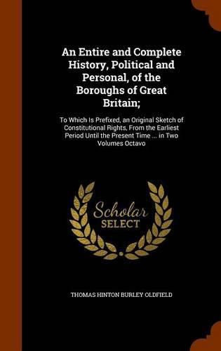 An Entire and Complete History, Political and Personal, of the Boroughs of Great Britain;: To Which Is Prefixed, an Original Sketch of Constitutional Rights, from the Earliest Period Until the Present Time ... in Two Volumes Octavo