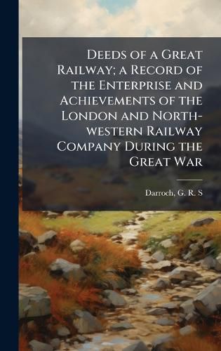 Cover image for Deeds of a Great Railway; a Record of the Enterprise and Achievements of the London and North-western Railway Company During the Great War