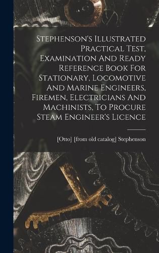 Cover image for Stephenson's Illustrated Practical Test, Examination And Ready Reference Book For Stationary, Locomotive And Marine Engineers, Firemen, Electricians And Machinists, To Procure Steam Engineer's Licence