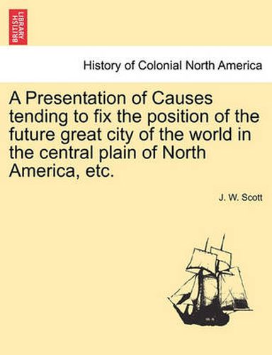 Cover image for A Presentation of Causes Tending to Fix the Position of the Future Great City of the World in the Central Plain of North America, Etc.