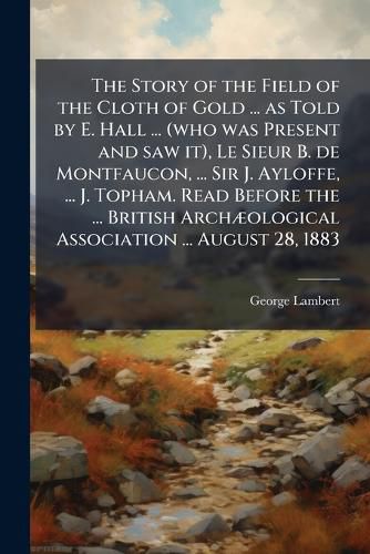 Cover image for The Story of the Field of the Cloth of Gold ... as Told by E. Hall ... (who was Present and saw it), Le Sieur B. de Montfaucon, ... Sir J. Ayloffe, ... J. Topham. Read Before the ... British ArchA]ological Association ... August 28, 1883