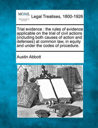 Trial Evidence: The Rules of Evidence Applicable on the Trial of Civil Actions (Including Both Causes of Action and Defenses) at Common Law, in Equity and Under the Codes of Procedure.