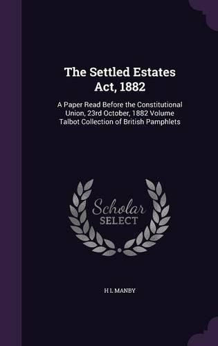 Cover image for The Settled Estates ACT, 1882: A Paper Read Before the Constitutional Union, 23rd October, 1882 Volume Talbot Collection of British Pamphlets