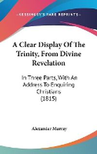 Cover image for A Clear Display Of The Trinity, From Divine Revelation: In Three Parts, With An Address To Enquiring Christians (1815)