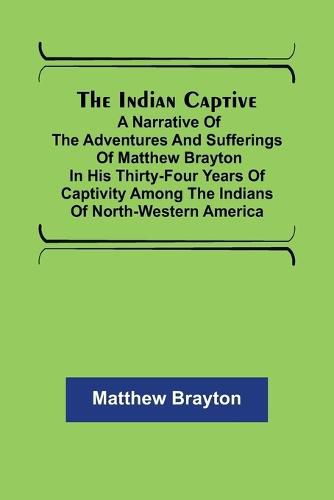 Cover image for The Indian Captive; A narrative of the adventures and sufferings of Matthew Brayton in his thirty-four years of captivity among the Indians of north-western America