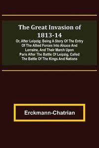 Cover image for The Great Invasion of 1813-14; or, After Leipzig; Being a story of the entry of the allied forces into Alsace and Lorraine, and their march upon Paris after the Battle of Leipzig, called the Battle of the Kings and Nations