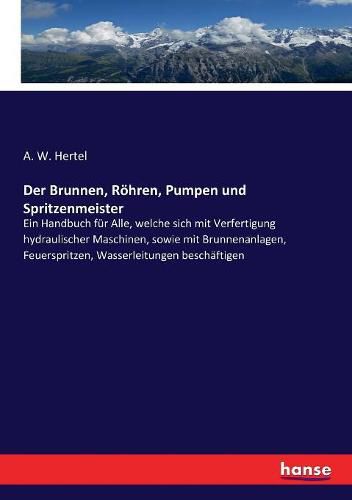 Der Brunnen, Roehren, Pumpen und Spritzenmeister: Ein Handbuch fur Alle, welche sich mit Verfertigung hydraulischer Maschinen, sowie mit Brunnenanlagen, Feuerspritzen, Wasserleitungen beschaftigen