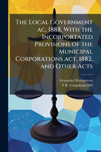 Cover image for The Local Government AC, 1888, with the Incorportated Provisions of the Municipal Corporations ACT, 1882, and Other Acts