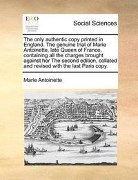 Cover image for The Only Authentic Copy Printed in England. the Genuine Trial of Marie Antoinette, Late Queen of France, Containing All the Charges Brought Against Her the Second Edition, Collated and Revised with the Last Paris Copy.